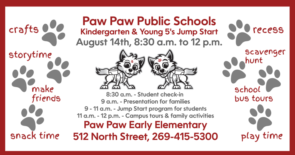 Paw Paw Public Schools Kindergarten and Young 5’s Jump Start. 8:30 a.m. – student check-in. 9-11 a.m.: Jump Start Programs for students. 9 a.m. – Presentation for families. Paw Paw Early Elementary, 512 North St. 269-415-5300. Crafts, storytime, snack time, play time. Make friends, recess, scavenger hunt, school bus tours. Red wolf pup logos and paw prints. 
