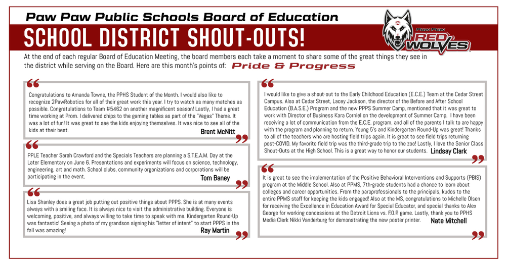 SCHOOL BOARD SHOUT-OUTS – May 2023  Paw Paw Public Schools Board of Education  At the end of each regular Board of Education Meeting, the board members each take a moment to share some of the great things they see in the district while serving on the Board. Here are this month's points of Pride & Progress.  “Congratulations to Amanda Towne, the PPHS Student of the Month. I would also like to recognize 2PawRobotics for all of their great work this year. I try to watch as many matches as possible. Congratulations to Team #5462 on another magnificent season! Lastly, I had a great time working at Prom. I delivered chips to the gaming tables as part of the “Vegas” theme. It was a lot of fun! It was great to see the kids enjoying themselves. It was nice to see all of the kids at their best!” Brent McNitt  “Later Elementary Teacher Sarah Crawford and the Specials Teachers are planning a S.T.E.A.M. Day at PPLE on June 6. Presentations and experiments will focus on Science, Technology, Engineering, Art and Math. School clubs, community organizations, and corporations will be participating in the event.” Tom Baney  “I would like to give a shout-out to the Early Childhood Education Team at the Cedar Street Campus. Also at Cedar Street, Lacey Jackson, the director of the Before and After School Education (B.A.S.E.) Program and the new PPPS Summer Camp, mentioned that it was great to work with Director of Business Kara Corniel on the development of the Summer Camp, which is great to hear! I have been receiving a lot of communication from the Early Childhood Education program, and all of the parents I talk to are happy with the program and planning to return. Young 5’s and Kindergarten Round-Up was great! Thanks to all of the teachers who are hosting field trips again. It is great to see field trips returning post-COVID. My favorite field trip was the third-grade trip to the zoo! Lastly, I love the Senior Class Shout-Outs at the High School. This is a great way to honor our students.” Lindsay Clark  “It is great to see the implementation of the Positive Behavioral Interventions and Supports (PBIS) program at the Middle School. Also at the Middle School, 7th-grade students had a chance to learn about colleges and career opportunities. From the paraprofessionals to the principals, kudos to the entire PPMS staff for keeping the kids engaged! Also at PPMS, Congratulations to Michelle Olsen for receiving the Excellence in Education Award for Special Educator, and special thanks to Alex George for working concessions at the Detroit Lions vs. F.O.P. game. Lastly, thank you to PPHS Media Center Clerk Nikki Vanderburg for demonstrating the new poster printer.” Nate Mitchell  “Lisa Shanley does a great job putting out positive things about PPPS. She is always at many events always with a positive smiling face. It is always nice to visit the administrative building. Everyone is welcoming, positive, and always willing to take time to speak with me. Kindergarten Round-Up was fantastic! Seeing a photo of my grandson signing his “letter of intent” to start PPPS in the fall was amazing!” Ray Martin