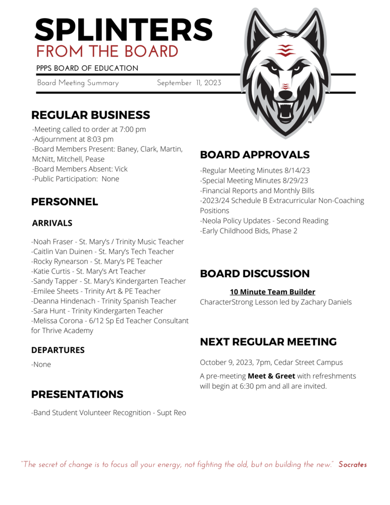 On behalf of the Board of Education we are pleased to provide these quick summaries of our meetings for review. Full minutes will continue to be posted on the PPPS site once approved by the Board.  PPPS Board of Education - Board Meeting Summary September 11, 2023  Regular Business  Meeting called to order at 7:00 pm Adjournment at 8:03 pm Board Members Present: Baney Clark Martin McNitt Mitchell Pease Board Members Absent: Vick Public Participation: None Board Approvals  Regular Meeting Minutes 8/14/23 ​Special Meeting Minutes 8/29/23 Financial Reports and Monthly Bills 2023-2024 Schedule B Extracurricular Non-Coaching Positions​ Neola Policy Updates (Second Reading) ​Early Childhood Bids, Phase 2​ Personnel  Arrivals Noah Fraser - St. Mary’s / Trinity Music Teacher​ Caitlin Van Duinen - St. Mary’s Tech Teacher​ Rocky Rynearson - St. Mary’s PE Teacher​ Katie Curtis - St. Mary’s Art Teacher​ Sandy Tapper - St. Mary’s Kindergarten Teacher​ Emilee Sheets - Trinity Art & PE Teacher​ Deanna Hindenach - Trinity Spanish Teacher​ Sara Hunt - Trinity Kindergarten Teacher​ Melissa Corona - 6-12 Special Ed Teacher Consultant for Thrive Academy​​ Departures None Board Discussion  10 Minute Team Builder CharacterStrong lesson led by Zachary Daniels Presentations  Band Student Volunteer Recognition -Superintendent Reo Next Regular Meeting  October 9, 2023, 7pm, Cedar Street Campus A pre-meeting Meet & Greet with refreshments will begin at 6:30pm and all are invited. "The Secret of change is to focus all your energy, not fighting the old, but on building the new."  - Socrates