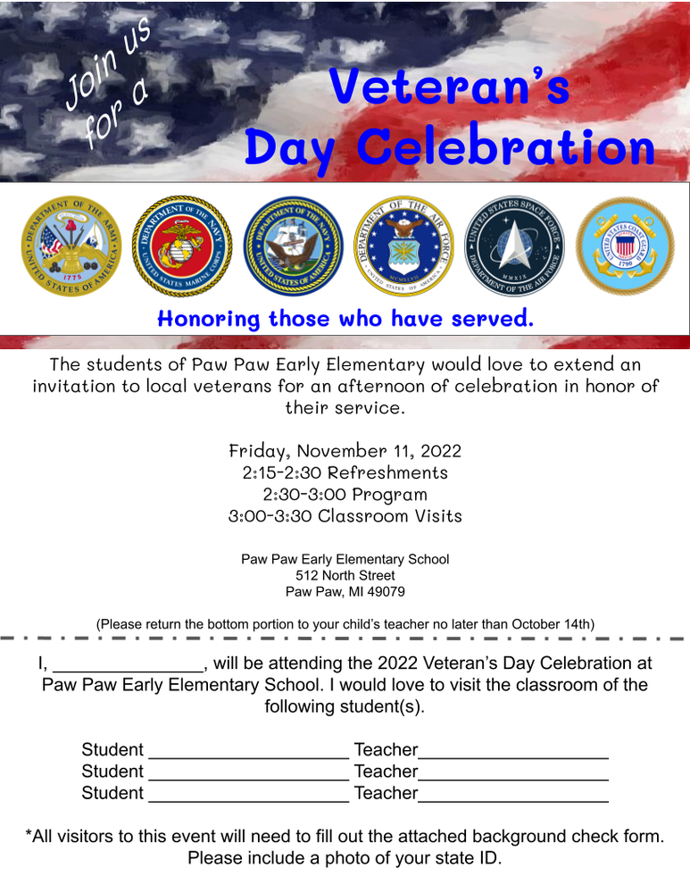 Veteran's Day Celebration Fliers The students of Paw Paw Early Elementary would love to extend an invitation to local veterans for an afternoon of celebration in honor of their service.  Friday, November 11, 2022  2:15-2:30 Refreshments  2:30-3:00 Program  3:00-3:30 Classroom Visits  *All visitors to this event will need to fill out the attached background check form. Please include a photo of your state ID.