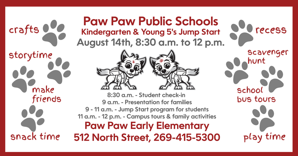 Paw Paw Public Schools Kindergarten and Young 5’s Jump Start. 8:30 a.m. – student check-in. 9-11 a.m.: Jump Start Programs for students. 9 a.m. – Presentation for families. Paw Paw Early Elementary, 512 North St. 269-415-5300. Crafts, storytime, snack time, play time. Make friends, recess, scavenger hunt, school bus tours. Red wolf pup logos and paw prints.