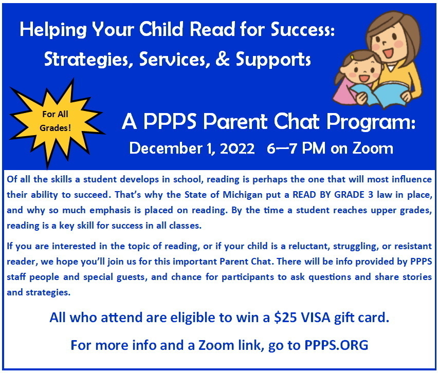 December 2022 Parent Chat: The next PPPS Parent Chat will take place on December 1, from 6-7 PM on Zoom. The topic is Helping Your Child Read for Success: Strategies, Services, & Supports. Hear from PPPS educators and reading specialists and staff from the Paw Paw District Library and learn about how to support students towards more and better success in reading, resources available to help at school and home, and strategies that work. More information and the zoom link for the program is available at PPPS.ORG, and all participants are eligible to win a $25 VISA gift card.