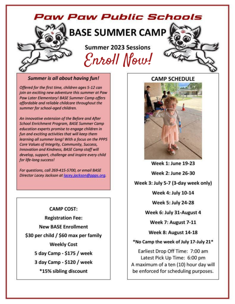 Paw Paw Public Schools BASE SUMMER CAMP Summer 2023 Sessions Enroll Now! Summer is all about having fun! Offered for the first time, children ages 5-12 can join an exciting new adventure this summer at Paw Paw Later Elementary! BASE Summer Camp offers affordable and reliable daycare throughout the summer for elementary- aged children. An innovative extension of the Before and After School Enrichment Program, BASE Summer Camp education experts promise to engage children in fun and exciting activities that will keep them learning all summer long! With a focus on the PPPS Core Values of Integrity, Community, Success, Innovation and Kindness, BASE Camp staff will develop, support, challenge and inspire every child for life-long success! For questions, call 269-415-5700, or email BASE Director Lacey Jackson at lacey.jackson@ppps.org. CAMP COST: Registration Fee: New BASE Enrollment $30 per child / $60 max per family Weekly Cost 5 day Camp - $175 / week 3 day Camp - $120 / week *15% sibling discount. Camp Schedule: Week 1: June 19-23 Week 2: June 26-30 Week 3: July 5-7 (3-day week only) Week 4: July 10-14 Week 5: July 24-28 Week 6: July 31-August 4 Week 7: August 7-11 Week 8: August 14-18 *No Camp the week of July 17-July 21* Earliest Drop Off Time: 6:00am Latest Pick Up Time: 6:00pm A maximum of a ten (10) hour day will