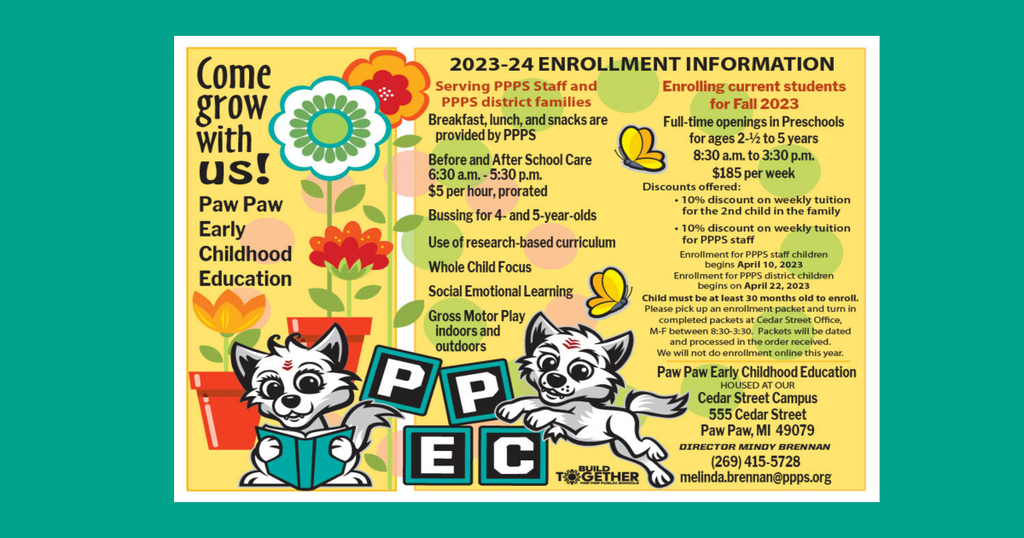 PAW PAW EARLY CHILDHOOD EDUCATION ENROLLMENT Paw Paw Public Schools APR 17, 2023 Come Grow With Us! Paw Paw Early Childhood Education 2023-2024 ENROLLMENT INFORMATION Serving PPPS Staff and PPPS district families Breakfast, lunch, and snacks are provided by PPPS Before and After School Care 6:30 a.m. - 5:30 p.m. $5 per hour, prorated Bussing for 4- and 5-year-olds Use of research-based curriculum Whole Child Focus Social Emotional Learning Gross Motor Play – Indoors and Outdoors Enrolling current students for Fall 2023 Full-time openings in Preschools for ages 2½ to 5 years 8:30 a.m. to 3:30 p.m. $185 per week Discounts offered: 10% discount on weekly tuition for the 2nd child in the family 10% discount on weekly tuition for PPPS staff Enrollment for PPPS staff children begins April 10, 2023 Enrollment for PPPS district children begins on April 22, 2023 Child must be at least 30 months old to enroll. Please pick up an enrollment packet and turn in completed packets at Cedar Street Office, M-F between 8:30-3:30. Packets will be dated and processed in the order in which they are received. We will not do enrollment online this year. Paw Paw Early Childhood Education HOUSED AT OUR Cedar Street Campus 555 Cedar Street Paw Paw, MI 49079 DIRECTOR MINDY BRENNAN (269) 415-5728 melinda.brennan@ppps.org Find Us Paw Paw Public Schools 119 Johnson Road Paw Paw, Michigan 49079 269-415-5200 269-415-5201 PPPS Website Accessibility Statement Schools Paw Paw Public Schools Paw Paw Early Elementary Paw Paw Later Elementary Paw Paw Middle School Paw Paw High School Cedar Street Community & Family Center Stay Connected Download our iOS App Download our Android App Visit us on FacebookVisit us on Twitter Copyright © 2023 Paw Paw Public Schools. All rights reserved.