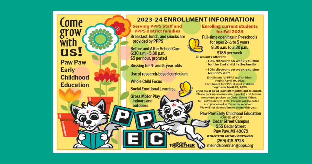 PAW PAW EARLY CHILDHOOD EDUCATION ENROLLMENT Paw Paw Public Schools  APR 17, 2023  Come Grow With Us!  Paw Paw Early Childhood Education  2023-2024 ENROLLMENT INFORMATION  Serving PPPS Staff and PPPS district families  Breakfast, lunch, and snacks are provided by PPPS  Before and After School Care 6:30 a.m. - 5:30 p.m.  $5 per hour, prorated  Bussing for 4- and 5-year-olds Use of research-based curriculum Whole Child Focus  Social Emotional Learning  Gross Motor Play – Indoors and Outdoors   Enrolling current students for Fall 2023   Full-time openings in Preschools for ages 2½ to 5 years    8:30 a.m. to 3:30 p.m.   $185 per week   Discounts offered:  10% discount on weekly tuition for the 2nd child in the family 10% discount on weekly tuition for PPPS staﬀ             Enrollment for PPPS staff children begins April 10, 2023              Enrollment for PPPS district children begins on April 22, 2023  Child must be at least 30 months old to enroll. Please pick up an enrollment packet and turn in completed packets at Cedar Street Office, M-F between 8:30-3:30. Packets will be dated and processed in the order in which they are received.  We will not do enrollment online this year.  Paw Paw Early Childhood Education  HOUSED AT OUR  Cedar Street Campus 555 Cedar Street Paw Paw, MI 49079  DIRECTOR MINDY BRENNAN  (269) 415-5728  melinda.brennan@ppps.org    Find Us Paw Paw Public Schools 119 Johnson Road Paw Paw, Michigan 49079 269-415-5200 269-415-5201 PPPS Website Accessibility Statement  Schools Paw Paw Public Schools Paw Paw Early Elementary Paw Paw Later Elementary Paw Paw Middle School Paw Paw High School Cedar Street Community & Family Center Stay Connected Download our iOS App Download our Android App Visit us on FacebookVisit us on Twitter Copyright © 2023 Paw Paw Public Schools. All rights reserved.