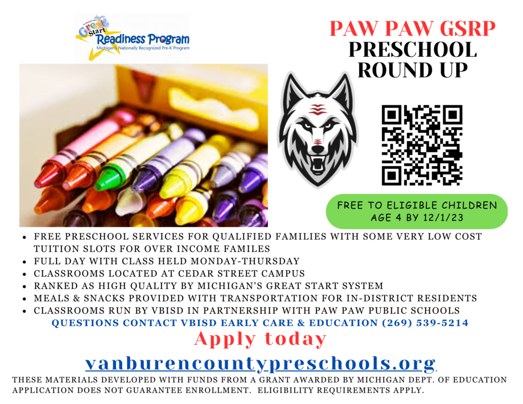 Great Start Readiness Program Paw Paw GSRP Preschool Round Up - red wolves logo, crayons in box, qr code, free to eligible children age 4 by 12/1/23.  Free preschool for qualified families with some very low cost tuition for over income families, full day with class held monday - thursday. classrooms located at cedar street campus. ranked as high quality by michigan's great start system. meals and snacks provided with transportation in district. classrooms run by vbisd in partnership with ppps. To learn more, call 269-539=5204. apply today at vanburencountypreschools.org. these materials developed with grant funds from M.D.O.E. application does not guarantee enrollment. eligibility requirements apply.