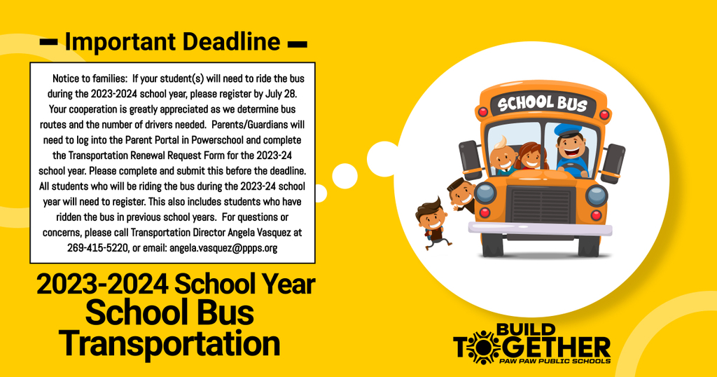 IMPORTANT: TRANSPORTATION REGISTRATION DEADLINE Notice to families: If your student(s) will need to ride the bus during the 2023-2024 school year, please register by July 28th. Your cooperation is greatly appreciated as this allows the Transportation Department adequate time to determine bus routes and the number of drivers needed. Parents / Guardians will need to log into the Parent Portal in Powerschool, and complete the Transportation Renewal Request Form for the 2023-2024 school year.  Please complete, and submit this form before the deadline. All students who will be riding the bus during the 2023-2024 school year will need to register. This also includes students who have ridden the bus in previous school years. Should you have questions or concerns, please call Transportation Director Angela Vasquez at 269-415-5220, or email: Angela.Vasquez@ppps.org .  Enjoy your summer! school bus clip art. buildtogether Paw Paw Public Schools logo.