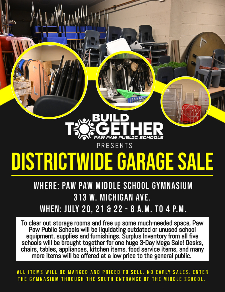 Build together logo. Images of tables, chairs, desks and kitchen utensils. Districtwide Garage Sale. Paw Paw Middle School Gym, 313 W. Michigan Ave., July 20, 21 and 22 from 8 a.m. to 4 p.m. To clear out storage rooms and free up some much-needed space, Paw Paw Public Schools will be liquidating outdated or unused school equipment, supplies and furnishings. Surplus Inventory from all five schools will be brought together for one huge 3-Day Mega Sale! Desks, chairs, tables, appliances, kitchen items, food service items, and many more items will be offered at a low price to the general public. All items will be marked and priced to sell. No early sales. Enter the gym through the south entrance of the middle school. 