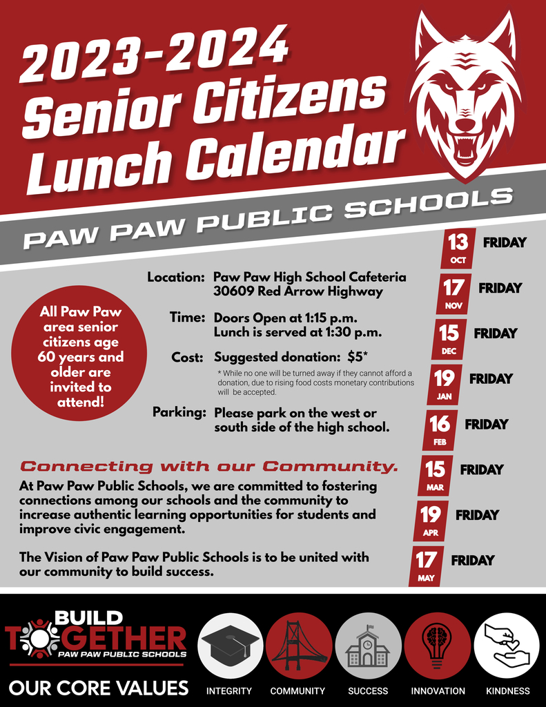 2023-24 Senior Citizens Lunch Calendar. Paw Paw Public Schools. All paw paw area senior citizens age 60 or older are invited to attend. Location: Paw Paw High School. Time: Lunch at 1:30, doors open at 1:15 p.m. Cost: $5 suggested donation. Parking: please park on the west or south side of the high school.  Connecting with our Community.  At Paw Paw Public Schools, we are committed to fostering connections among our schools and the community to increase authentic learning opportunities for students and improve civic engagement. The Vision of Paw Paw Public Schools is to be united with our community to build success. Lunch Dates: 10/13/23, 11/17/23, 12/15/23, 1/19/23, 2/16/23, 3/15/23, 4/19/23, 5/17/23 Build together logo. Our core values are integrity, community, success, innovation, and kindness. Red wolf logo. 